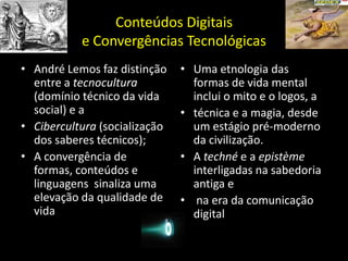 Conteúdos Digitais e Convergências TecnológicasAndré Lemos faz distinção entre a tecnocultura (domínio técnico da vida social) e aCibercultura (socialização dos saberes técnicos);A convergência de formas, conteúdos e linguagens sinaliza uma elevação da qualidade de vidaUma etnologia das formas de vida mental inclui o mito e o logos, atécnica e a magia, desde um estágio pré-moderno da civilização. A techné e a epistème interligadas na sabedoria antiga ena era da comunicação digital
