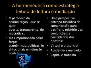 A hermenêutica como estratégia leitura de leitura e mediaçãoO paradoxo da comunicação - que se quer aberta, transparente, democrática ,mas impulsionada pelas forças econômicas, políticas, institucionais em direção contráriaUma perspectiva antropo-filosófica da comunicação para decifrar o mistério das conjunções, a coincidência dos opostos:Virtual e presencialAcademia e mercadoCapital e trabalho
