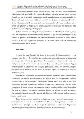 Intercom – Sociedade Brasileira de Estudos Interdisciplinares da Comunicação
        XXXIV Congresso Brasileiro de Ciências da Comunicação – Recife, PE – 2 a 6 de setembro de 2011

      Na educomunicação priorizamos a avaliação participativa. Portanto, recomendamos que
o instrumento seja respondido coletivamente. Isso ajudará o grupo a enxergar todo o processo.
Quando isso não for possível, o instrumento poderá adaptado e usado para auto-avaliação. Ex:
Tenho melhorado minha capacidade de expressão, isto é, estou me comunicando melhor
dentro e fora da escola? Tenho participado mais das atividades coletivas e tomado iniciativas
dentro dos grupos? As respostas, no entanto, deverão ser analisadas posteriormente pelo
professor responsável pela gestão do projeto.
      Embora tenhamos nos esforçado para levantar todos os indicadores de resultado, nossa
meta está longe de ser alcançada e não temos a certeza de que isso um dia será possível. No
entanto, a aplicação do instrumento em diferentes momentos e espaços de ensino formal,
permitirá o seu aperfeiçoamento, sobretudo se pudermos contar com as contribuições
daqueles que façam uso do mesmo.


      Conclusão


      A partir das especificidades das áreas de intervenção da Educomunicação – e da
interação entre elas –, e dos princípios que norteiam uma ação educomunicativa, chegamos a
um modelo de avaliação que permitiria analisar os projetos educomunicativos em suas
múltiplas dimensões. No entanto, não se trata de um modelo pronto, acabado. Requer
aperfeiçoamento e adaptações em situações particulares, como, por exemplo, projetos
educomunicativos desenvolvidos no âmbito da educação especial ou no âmbito da educação
profissionalizante.
      Não obstante, acreditamos que seja um instrumento importante para a consolidação e
qualificação de práticas educomunicativas nas escolas, uma vez que permitiria justificar
investimentos na implementação e continuidade dessas ações. Mas não só isso. Um
instrumento adequado de avaliação, usado de forma correta e sistemática, contribui para a
organização do grupo, permite que cada um se perceba enquanto sujeito e parte do coletivo,
faz enxergar avanços e retrocessos, estimula o diálogo e a reflexão em torno dos valores
construídos socialmente, possibilita a construção de novos conhecimentos, ajuda a promover
outras iniciativas etc.
      Dessa forma, um instrumento de avaliação de ações e projetos educomunicativos
cumpriria muito mais do que uma função técnica. Ele seria parte importante do exercício da
cidadania e do próprio processo de construção da democracia na escola, além de permitir a
reflexão e vigilância epistemológica em torno do conceito de Educomunicação.

                                                                                                         11
 