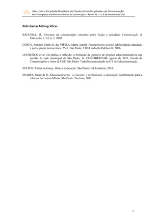 Intercom – Sociedade Brasileira de Estudos Interdisciplinares da Comunicação
       XXXIV Congresso Brasileiro de Ciências da Comunicação – Recife, PE – 2 a 6 de setembro de 2011



Referências bibliográficas

BACCEGA, M.. Discurso da comunicação: encontro entre ficção e realidade. Comunicação &
    Educação, v. 12, n. 3, 2010.

COSTA, Antonio Carlos G. da; VIEIRA, Maria Adenil. Protagonismo juvenil: adolescência, educação
    e participação democrática. 2ª ed. São Paulo: FTD/Fundação Odebrecht, 2006.

LOURENÇO et al. Da prática à reflexão: a formação de gestores de projetos educomunicativos nas
    escolas da rede municipal de São Paulo. In: CONFIBERCOM, agosto de 2011, Escola de
    Comunicações e Artes da USP, São Paulo. Trabalho apresentado ao GT de Educomunicação.

SETTON, Maria da Graça. Mídia e Educação. São Paulo: Ed. Contexto, 2010.

SOARES, Ismar de O. Educomunicação - o conceito, o profissional, a aplicação: contribuições para a
    reforma do Ensino Médio. São Paulo: Paulinas, 2011.




                                                                                                        12
 