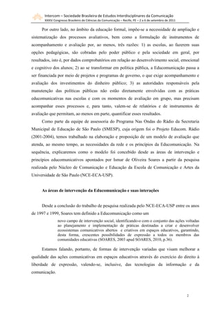 Intercom – Sociedade Brasileira de Estudos Interdisciplinares da Comunicação
       XXXIV Congresso Brasileiro de Ciências da Comunicação – Recife, PE – 2 a 6 de setembro de 2011

     Por outro lado, no âmbito da educação formal, impõe-se a necessidade de ampliação e
sistematização dos processos avaliativos, bem como a formulação de instrumentos de
acompanhamento e avaliação por, ao menos, três razões: 1) as escolas, ao fazerem suas
opções pedagógicas, são cobradas pelo poder público e pela sociedade em geral, por
resultados, isto é, por dados comprobatórios em relação ao desenvolvimento social, emocional
e cognitivo dos alunos; 2) ao se transformar em política pública, a Educomunicação passa a
ser financiada por meio de projetos e programas de governo, o que exige acompanhamento e
avaliação dos investimentos do dinheiro público; 3) as autoridades responsáveis pela
manutenção das políticas públicas não estão diretamente envolvidas com as práticas
educomunicativas nas escolas e com os momentos de avaliação em grupo, mas precisam
acompanhar esses processos e, para tanto, valem-se de relatórios e de instrumentos de
avaliação que permitam, ao menos em parte, quantificar esses resultados.
     Como parte da equipe de assessoria do Programa Nas Ondas do Rádio da Secretaria
Municipal de Educação de São Paulo (SMESP), cuja origem foi o Projeto Educom. Rádio
(2001-2004), temos trabalhado na elaboração e proposição de um modelo de avaliação que
atenda, ao mesmo tempo, as necessidades da rede e os princípios da Educomunicação. Na
sequência, explicaremos como o modelo foi concebido desde as áreas de intervenção e
princípios educomunicativos apontados por Ismar de Oliveira Soares a partir da pesquisa
realizada pelo Núcleo de Comunicação e Educação da Escola de Comunicação e Artes da
Universidade de São Paulo (NCE-ECA-USP).


     As áreas de intervenção da Educomunicação e suas interações


     Desde a conclusão do trabalho de pesquisa realizada pelo NCE-ECA-USP entre os anos
de 1997 e 1999, Soares tem definido a Educomunicação como um
                novo campo de intervenção social, identificando-o com o conjunto das ações voltadas
                ao planejamento e implementação de práticas destinadas a criar e desenvolver
                ecossistemas comunicativos abertos e criativos em espaços educativos, garantindo,
                desta forma, crescentes possibilidades de expressão a todos os membros das
                comunidades educativas (SOARES, 2003 apud SOARES, 2010, p.36).

     Estamos falando, portanto, de formas de intervenção variadas que visam melhorar a
qualidade das ações comunicativas em espaços educativos através do exercício do direito à
liberdade de expressão, valendo-se, inclusive, das tecnologias da informação e da
comunicação.




                                                                                                        2
 