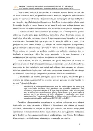 Intercom – Sociedade Brasileira de Estudos Interdisciplinares da Comunicação
       XXXIV Congresso Brasileiro de Ciências da Comunicação – Recife, PE – 2 a 6 de setembro de 2011

     Essas formas – ou áreas de intervenção – se expressam, segundo Soares, em exercícios
de leitura crítica dos meios, em produções coletivas midiáticas, em práticas democráticas de
gestão dos recursos da informação e da comunicação, em manifestações artísticas da liberdade
de expressão e da cidadania e, também, por meio da reflexão epistemológica, voltada para a
legitimação do próprio campo. Trata-se de um leque de ações que, embora possuam suas
especificidades, não acontecem isoladamente, mas, no mínimo, convergem em seus objetivos.
     O exercício de leitura crítica dos meios, por exemplo, não se restringe mais e apenas à
análise de produtos como peças publicitárias, manchetes e artigos de jornais, histórias em
quadrinhos, telenovelas etc., com o objetivo de desvendar conteúdos ideológicos por traz de
seus discursos. Entende-se hoje que o processo de produção midiática – jornal, vídeo,
programa de rádio, fanzine e outros – é, também, um caminho importante a ser percorrido
para a compreensão de como se dá a produção de sentidos através das diferentes linguagens.
Nesse sentido, os exercícios de produção midiática em ambientes educativos têm por
finalidade a apropriação crítica das novas tecnologias e de suas linguagens, e o
empoderamento dos sujeitos por meio do protagonismo de crianças e jovens.
     Esses exercícios, por sua vez, demandam uma gestão democrática de recursos, de
processos e, também, de produtos que resultam desses mesmos processos. Em outras palavras,
uma gestão do tipo participativa que, guiada pelo diálogo, faça prevalecer os interesses
coletivos em detrimento dos interesses individuais, que garanta o acesso de todos aos recursos
da informação, e que tenha por compromisso promover a difusão do conhecimento.
     O entendimento da natureza convergente dessas ações é, pois, fundamental para a
avaliação de práticas educomunicativas no espaço escolar, que estão se concretizando por
meio da Pedagogia de Projetos,
                metodologia de ensino-aprendizagem que parte dos conhecimentos dos alunos e de
                suas experiências cotidianas para abordagem dos conteúdos acadêmicos. Essa
                abordagem, no entanto, deve partir de uma situação-problema vivida ou percebida e
                para a qual se busca entendimento e solução. Dessa forma, surge a concepção de
                projeto, isto é, um conjunto de ações planejadas e coordenadas para atingir
                determinado fim. Essas ações são baseadas no diálogo entre as experiências empíricas
                dos alunos e os conteúdos acadêmicos. (LOURENÇO et.al., 2011)

     As práticas educomunicativas concretizam-se por meio de projetos por serem ações de
intervenção que visam promover o diálogo e a humanização das relações em espaços
educativos, interferindo nas relações de poder para construir, em médio e longo prazo,
ecossistemas comunicativos mais abertos e democráticos. São ações, portanto, planejadas a
partir de objetivos claros, que exigem tempo de amadurecimento para obtenção de resultados.
Coerentemente, a avaliação dessas ações deve ser processual e participativa.


                                                                                                        3
 