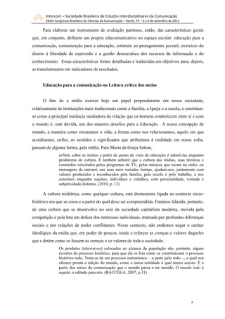 Intercom – Sociedade Brasileira de Estudos Interdisciplinares da Comunicação
       XXXIV Congresso Brasileiro de Ciências da Comunicação – Recife, PE – 2 a 6 de setembro de 2011

      Para elaborar um instrumento de avaliação partimos, então, das características gerais
que, em conjunto, definem um projeto educomunicativo no espaço escolar: educação para a
comunicação, comunicação para a educação, estímulo ao protagonismo juvenil, exercício do
direito à liberdade de expressão e a gestão democrática dos recursos da informação e do
conhecimento. Essas características foram detalhadas e traduzidas em objetivos para, depois,
se transformarem em indicadores de resultados.


      Educação para a comunicação ou Leitura crítica dos meios


      O fato de a mídia exercer hoje um papel preponderante em nossa sociedade,
relativamente às instituições mais tradicionais como a família, a Igreja e a escola, e constituir-
se como a principal instância mediadora da relação que os homens estabelecem entre si e com
o mundo é, sem dúvida, um dos maiores desafios para a Educação. A nossa concepção de
mundo, a maneira como encaramos a vida, a forma como nos relacionamos, aquilo em que
acreditamos, enfim, os sentidos e significados que atribuímos à realidade em nossa volta,
passam de alguma forma, pela mídia. Para Maria da Graça Setton,
                refletir sobre as mídias a partir do ponto de vista da educação é admiti-las enquanto
                produtoras de cultura. É também admitir que a cultura das mídias, suas técnicas e
                conteúdos veiculados pelos programas de TV, pelas músicas que tocam no rádio, ou
                mensagens da internet, nas suas mais variadas formas, ajudam-nos, juntamente com
                valores produzidos e reconhecidos pela família, pela escola e pelo trabalho, a nos
                constituir enquanto sujeitos, indivíduos e cidadãos, com personalidade, vontade e
                subjetividade distintas. (2010, p. 13)

      A cultura midiática, como qualquer cultura, está diretamente ligada ao contexto sócio-
histórico em que se criou e a partir do qual deve ser compreendida. Estamos falando, portanto,
de uma cultura que se desenvolve no seio da sociedade capitalista moderna, movida pela
competição e pela luta em defesa dos interesses individuais, marcada por profundas diferenças
sociais e por relações de poder conflitantes. Nesse contexto, não podemos negar o caráter
ideológico da mídia que, em poder de poucos, tende a reforçar as crenças e valores daqueles
que a detém como se fossem as crenças e os valores de toda a sociedade.
                Os produtos (televisivos) colocados ao alcance da população são, portanto, alguns
                recortes do processo histórico, para que ela os leia como se constituíssem o processo
                histórico todo. Trata-se de um processo metonímico – a parte pelo todo –, o qual nos
                oferece pronta a edição do mundo, como a única realidade à qual temos acesso. É a
                partir dos meios de comunicação que o mundo passa a ter sentido. O mundo todo é
                aquele: o editado para nós. (BACCEGA, 2007, p.31)




                                                                                                        4
 