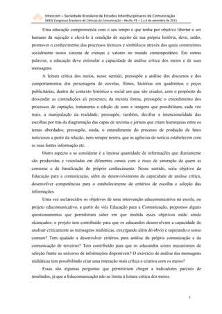 Intercom – Sociedade Brasileira de Estudos Interdisciplinares da Comunicação
       XXXIV Congresso Brasileiro de Ciências da Comunicação – Recife, PE – 2 a 6 de setembro de 2011

     Uma educação comprometida com o seu tempo e que tenha por objetivo libertar o ser
humano da sujeição e elevá-lo à condição de sujeito de sua própria história, deve, então,
promover o conhecimento dos processos técnicos e simbólicos através dos quais construímos
socialmente nosso sistema de crenças e valores no mundo contemporâneo. Em outras
palavras, a educação deve estimular a capacidade de análise crítica dos meios e de suas
mensagens.
     A leitura crítica dos meios, nesse sentido, pressupõe a análise dos discursos e dos
comportamentos dos personagens de novelas, filmes, histórias em quadrinhos e peças
publicitárias, dentro do contexto histórico e social em que são criados, com o propósito de
desvendar as contradições ali presentes; da mesma forma, pressupõe o entendimento dos
processos de captação, tratamento e edição de sons e imagens que possibilitam, cada vez
mais, a manipulação da realidade; pressupõe, também, decifrar a intencionalidade das
escolhas por trás da diagramação das capas de revistas e jornais que criam hierarquias entre os
temas abordados; pressupõe, ainda, o entendimento do processo de produção de fatos
noticiosos a partir da relação, nem sempre neutra, que as agências de notícia estabelecem com
as suas fontes informação etc.
     Outro aspecto a se considerar é a imensa quantidade de informações que diariamente
são produzidas e veiculadas em diferentes canais com o risco de saturação de quem as
consome e de banalização do próprio conhecimento. Nesse sentido, seria objetivo da
Educação para a comunicação, além do desenvolvimento da capacidade de análise crítica,
desenvolver competências para o estabelecimento de critérios de escolha e seleção das
informações.
     Uma vez esclarecidos os objetivos de uma intervenção educomunicativa na escola, ou
projeto educomunicativo, a partir do viés Educação para a Comunicação, propomos alguns
questionamentos que permitiriam saber em que medida esses objetivos estão sendo
alcançados: o projeto tem contribuído para que os educandos desenvolvam a capacidade de
analisar criticamente as mensagens midiáticas, enxergando além do óbvio e superando o senso
comum? Tem ajudado a desenvolver critérios para análise da própria comunicação e da
comunicação de terceiros? Tem contribuído para que os educandos criem mecanismos de
seleção frente ao universo de informações disponíveis? O exercício de análise das mensagens
midiáticas tem possibilitado criar uma interação mais crítica e criativa com os meios?
     Essas são algumas perguntas que permitiriam chegar a indicadores parciais de
resultados, já que a Educomunicação não se limita à leitura crítica dos meios.



                                                                                                        5
 