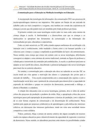 Intercom – Sociedade Brasileira de Estudos Interdisciplinares da Comunicação
       XXXIV Congresso Brasileiro de Ciências da Comunicação – Recife, PE – 2 a 6 de setembro de 2011

      Comunicação para a Educação ou Mediação tecnológica na Educação


      A incorporação das tecnologias da informação e da comunicação (TIC) aos processos de
ensino-aprendizagem tornou-se um imperativo. Não apenas em função de um mercado de
trabalho cada vez mais competitivo e exigente, mas também em virtude das expectativas de
crianças e jovens que não podem mais ser atendidas pela tríade professor-giz-lousa.
      O primeiro contato com essas tecnologias ocorre cada vez mais cedo, antes mesmo da
criança chegar à escola. A familiaridade e a desenvoltura com que as crianças e os
adolescentes se apropriam das ferramentas da comunicação e da informação são
testemunhadas por pais, educadores e especialistas.
      Cada vez mais acessíveis, as TIC estão criando espaços autônomos de socialização e de
interação com o conhecimento, estão mudando a forma como o ser humano percebe e se
relaciona com o tempo e o espaço e ampliando as possibilidades de lazer e de entretenimento.
Nesse sentido, uma criança que cresce em contato com as novas tecnologias, dificilmente
conseguirá se adaptar a uma estrutura de ensino tradicional, centrada na figura do professor e
voltada para a transmissão de conteúdos pré-estabelecidos. A escola e o professor precisam se
adaptar ao novo perfil dos alunos, descobrindo o potencial pedagógico das novas tecnologias
para inseri-las no contexto educativo.
      No entanto, a comunicação para a educação não deve ser reduzida ao uso das TIC na
escola tendo em vista apenas a motivação dos alunos e a preparação dos jovens para o
mercado de trabalho.        Uma escola comprometida com a emancipação dos sujeitos e com a
transformação social deve usar o potencial da comunicação para desenvolver a capacidade de
expressão de indivíduos e grupos no exercício da democracia, promovendo o diálogo, o
direito à liberdade e a cidadania.
      A relação dos educandos com as novas tecnologias, portanto, deve ir além da análise
crítica dos processos de produção e produtos da mídia. Hoje, a apropriação crítica das novas
tecnologias passa pela apropriação de procedimentos e técnicas de produção, com o objetivo
de se criar formas originais de comunicação e de disseminação do conhecimento. Passa
também pela opção por processos colaborativos de aprendizagem e pela defesa dos interesses
coletivos em detrimento dos interesses particulares, tendo em vista uma sociedade menos
competitiva e mais solidária.
      Vídeos, podcasts, blogs e jornais de autoria coletiva são alguns exemplos de recursos
usados em espaços educativos para o desenvolvimento da capacidade de expressão e exercício
da democracia. Nesse sentido, os educadores precisam estar atentos às possibilidades criadas

                                                                                                        6
 