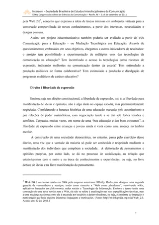 Intercom – Sociedade Brasileira de Estudos Interdisciplinares da Comunicação
        XXXIV Congresso Brasileiro de Ciências da Comunicação – Recife, PE – 2 a 6 de setembro de 2011

pela Web 2.03, conceito que expressa a ideia de trocas intensas em ambientes virtuais para a
construção compartilhada de novos conhecimentos, a partir dos interesses, necessidades e
desejos comuns.
      Assim, um projeto educomunicativo também poderia ser avaliado a partir do viés
Comunicação para a Educação – ou Mediação Tecnológica em Educação. Através de
questionamentos embasados em seus objetivos, chegamos a outros indicadores de resultados:
o projeto tem possibilitado a experimentação de múltiplos usos das tecnologias da
comunicação na educação? Tem incentivado o acesso às tecnologias como recursos de
expressão, indicando melhorias na comunicação dentro da escola? Tem estimulado a
produção midiática de forma colaborativa? Tem estimulado a produção e divulgação de
programas midiáticos de caráter educativo?


      Direito à liberdade de expressão


      Embora seja um direito constitucional, a liberdade de expressão, isto é, a liberdade para
manifestação de ideias e opiniões, não é algo dado no espaço escolar, mas permanentemente
negociada. Considerando a herança histórica de uma educação marcada pelo autoritarismo e
por relações de poder assimétricas, essa negociação tende a se dar sob fortes tensões e
conflitos. Cerceada, muitas vezes, em nome de uma “boa educação e dos bons costumes”, a
liberdade de expressão entre crianças e jovens ainda é vista como uma ameaça no âmbito
escolar.
       A construção de uma sociedade democrática, no entanto, passa pelo exercício desse
direito, uma vez que a vontade da maioria só pode ser conhecida e respeitada mediante a
manifestação dos indivíduos que compõem a sociedade. A elaboração de pensamentos e
opiniões próprias, por outro lado, se dá no processo de socialização, na relação que
estabelecemos com o outro e na troca de conhecimentos e experiências, ou seja, no livre
debate de ideias e na livre manifestação do pensamento.



3
  Web 2.0 é um termo criado em 2004 pela empresa americana O'Reilly Media para designar uma segunda
geração de comunidades e serviços, tendo como conceito a "Web como plataforma", envolvendo wikis,
aplicativos baseados em folksonomia, redes sociais e Tecnologia da Informação. Embora o termo tenha uma
conotação de uma nova versão para a Web, ele não se refere à atualização nas suas especificações técnicas, mas
a uma mudança na forma como ela é encarada por usuários e desenvolvedores, ou seja, o ambiente de interação e
participação que hoje engloba inúmeras linguagens e motivações. (Fonte: http://pt.wikipedia.org/wiki/Web_2.0.
Acesso em: 12 Jul 2011.)



                                                                                                         7
 
