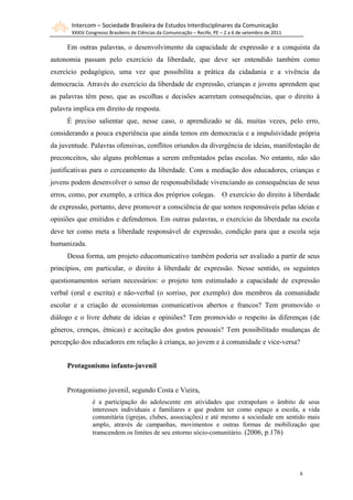 Intercom – Sociedade Brasileira de Estudos Interdisciplinares da Comunicação
       XXXIV Congresso Brasileiro de Ciências da Comunicação – Recife, PE – 2 a 6 de setembro de 2011

     Em outras palavras, o desenvolvimento da capacidade de expressão e a conquista da
autonomia passam pelo exercício da liberdade, que deve ser entendido também como
exercício pedagógico, uma vez que possibilita a prática da cidadania e a vivência da
democracia. Através do exercício da liberdade de expressão, crianças e jovens aprendem que
as palavras têm peso, que as escolhas e decisões acarretam consequências, que o direito à
palavra implica em direito de resposta.
     É preciso salientar que, nesse caso, o aprendizado se dá, muitas vezes, pelo erro,
considerando a pouca experiência que ainda temos em democracia e a impulsividade própria
da juventude. Palavras ofensivas, conflitos oriundos da divergência de ideias, manifestação de
preconceitos, são alguns problemas a serem enfrentados pelas escolas. No entanto, não são
justificativas para o cerceamento da liberdade. Com a mediação dos educadores, crianças e
jovens podem desenvolver o senso de responsabilidade vivenciando as consequências de seus
erros, como, por exemplo, a crítica dos próprios colegas. O exercício do direito à liberdade
de expressão, portanto, deve promover a consciência de que somos responsáveis pelas ideias e
opiniões que emitidos e defendemos. Em outras palavras, o exercício da liberdade na escola
deve ter como meta a liberdade responsável de expressão, condição para que a escola seja
humanizada.
     Dessa forma, um projeto educomunicativo também poderia ser avaliado a partir de seus
princípios, em particular, o direito à liberdade de expressão. Nesse sentido, os seguintes
questionamentos seriam necessários: o projeto tem estimulado a capacidade de expressão
verbal (oral e escrita) e não-verbal (o sorriso, por exemplo) dos membros da comunidade
escolar e a criação de ecossistemas comunicativos abertos e francos? Tem promovido o
diálogo e o livre debate de ideias e opiniões? Tem promovido o respeito às diferenças (de
gêneros, crenças, étnicas) e aceitação dos gostos pessoais? Tem possibilitado mudanças de
percepção dos educadores em relação à criança, ao jovem e à comunidade e vice-versa?


     Protagonismo infanto-juvenil


     Protagonismo juvenil, segundo Costa e Vieira,
                é a participação do adolescente em atividades que extrapolam o âmbito de seus
                interesses individuais e familiares e que podem ter como espaço a escola, a vida
                comunitária (igrejas, clubes, associações) e até mesmo a sociedade em sentido mais
                amplo, através de campanhas, movimentos e outras formas de mobilização que
                transcendem os limites de seu entorno sócio-comunitário. (2006, p.176)




                                                                                                        8
 
