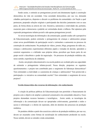 Intercom – Sociedade Brasileira de Estudos Interdisciplinares da Comunicação
       XXXIV Congresso Brasileiro de Ciências da Comunicação – Recife, PE – 2 a 6 de setembro de 2011

     Sendo assim, o estímulo ao protagonismo juvenil está diretamente ligado à construção
democrática da vida em sociedade. Uma sociedade democrática, por sua vez, demanda
cidadãos participativos, dispostos a discutir os problemas da comunidade e da Nação a qual
pertencem, propondo soluções originais e participando das decisões juntamente com os seus
pares, de forma direta ou através do voto. Iniciativa, autonomia e criatividade são, portanto,
essenciais para a democracia e poderão ser estimuladas desde a infância. Daí optarmos pela
expressão protagonismo infanto-juvenil e não apenas protagonismo juvenil.
     As novas tecnologias da informação e da comunicação, quando usadas sob a perspectiva
da Educomunicação, podem estimular o protagonismo de crianças e adolescentes porque
criam novas possibilidades de participação social e estimulam a autonomia no processo de
construção do conhecimento. Na produção de vídeos, jornais, blogs, programas de rádio etc.,
crianças e adolescentes experimentam diferentes papéis e tomadas de decisão, aprendem a
construir argumentos e a defender suas próprias ideias, percebem que fazem parte de um
grupo social e descobrem o poder da negociação. Os processos de produção midiática são,
nesse sentido, experiências de cidadania.
      Assim, um projeto educomunicativo na escola poderia ser avaliado pela sua capacidade
de estimular o protagonismo infanto-juvenil. Nessa direção, propomos os seguintes
questionamentos: o projeto tem contribuído para o surgimento de lideranças democráticas?
Tem estimulado a criatividade e a autonomia de crianças e adolescentes? Tem promovido a
participação e a iniciativa na comunidade escolar? Tem estimulado o surgimento de novos
projetos?


     Gestão democrática dos recursos da informação e do conhecimento


     A criação de políticas públicas de Educomunicação tem permitido o financiamento de
projetos com o objetivo de ampliar o potencial comunicativo da comunidade educativa. Esses
projetos demandam recursos humanos e tecnológicos.                        Assim sendo, as tecnologias da
informação e da comunicação devem ser apropriadas coletivamente, garantindo a todos o
acesso à informação e o direito de expressão, além do domínio dos processos de produção
midiática.
     Os produtos obtidos a partir dos exercícios coletivos de produção midiática, por sua vez,
devem ser encarados como formas de socialização do conhecimento produzido na escola.
Nesse sentido, devem se estender a toda comunidade.



                                                                                                        9
 