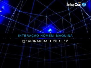 INTERAÇÃO HOMEM–MÁQUINA
@KARINAISRAEL 26.10.12
 