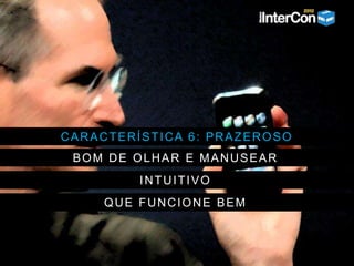 CARACTERÍSTICA 6: PRAZEROSO
BOM DE OLHAR E MANUSEAR
INTUITIVO
QUE FUNCIONE BEM
 