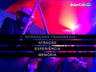 1. INTERAÇÕES TRANSMEDIA
ATRAÇÃO
EXPERIÊNCIA
MEMÓRIA
 