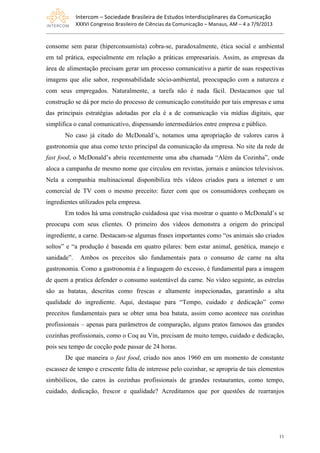 Intercom	
  –	
  Sociedade	
  Brasileira	
  de	
  Estudos	
  Interdisciplinares	
  da	
  Comunicação	
  
XXXVI	
  Congresso	
  Brasileiro	
  de	
  Ciências	
  da	
  Comunicação	
  –	
  Manaus,	
  AM	
  –	
  4	
  a	
  7/9/2013
11
consome sem parar (hiperconsumista) cobra-se, paradoxalmente, ética social e ambiental
em tal prática, especialmente em relação a práticas empresariais. Assim, as empresas da
área de alimentação precisam gerar um processo comunicativo a partir de suas respectivas
imagens que alie sabor, responsabilidade sócio-ambiental, preocupação com a natureza e
com seus empregados. Naturalmente, a tarefa não é nada fácil. Destacamos que tal
construção se dá por meio do processo de comunicação constituído por tais empresas e uma
das principais estratégias adotadas por ela é a de comunicação via mídias digitais, que
simplifica o canal comunicativo, dispensando intermediários entre empresa e público.
No caso já citado do McDonald’s, notamos uma apropriação de valores caros à
gastronomia que atua como texto principal da comunicação da empresa. No site da rede de
fast food, o McDonald’s abriu recentemente uma aba chamada “Além da Cozinha”, onde
aloca a campanha de mesmo nome que circulou em revistas, jornais e anúncios televisivos.
Nela a companhia multinacional disponibiliza três vídeos criados para a internet e um
comercial de TV com o mesmo preceito: fazer com que os consumidores conheçam os
ingredientes utilizados pela empresa.
Em todos há uma construção cuidadosa que visa mostrar o quanto o McDonald’s se
preocupa com seus clientes. O primeiro dos vídeos demonstra a origem do principal
ingrediente, a carne. Destacam-se algumas frases importantes como “os animais são criados
soltos” e “a produção é baseada em quatro pilares: bem estar animal, genética, manejo e
sanidade”. Ambos os preceitos são fundamentais para o consumo de carne na alta
gastronomia. Como a gastronomia é a linguagem do excesso, é fundamental para a imagem
de quem a pratica defender o consumo sustentável da carne. No vídeo seguinte, as estrelas
são as batatas, descritas como frescas e altamente inspecionadas, garantindo a alta
qualidade do ingrediente. Aqui, destaque para “Tempo, cuidado e dedicação” como
preceitos fundamentais para se obter uma boa batata, assim como acontece nas cozinhas
profissionais – apenas para parâmetros de comparação, alguns pratos famosos das grandes
cozinhas profissionais, como o Coq au Vin, precisam de muito tempo, cuidado e dedicação,
pois seu tempo de cocção pode passar de 24 horas.
De que maneira o fast food, criado nos anos 1960 em um momento de constante
escassez de tempo e crescente falta de interesse pelo cozinhar, se apropria de tais elementos
simbóilicos, tão caros às cozinhas profissionais de grandes restaurantes, como tempo,
cuidado, dedicação, frescor e qualidade? Acreditamos que por questões de rearranjos
 