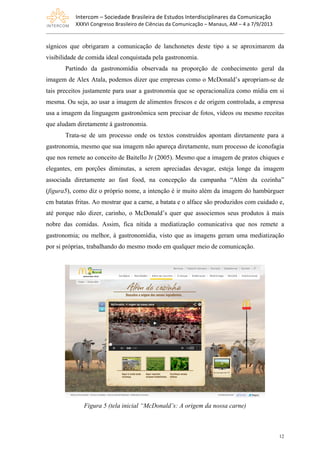 Intercom	
  –	
  Sociedade	
  Brasileira	
  de	
  Estudos	
  Interdisciplinares	
  da	
  Comunicação	
  
XXXVI	
  Congresso	
  Brasileiro	
  de	
  Ciências	
  da	
  Comunicação	
  –	
  Manaus,	
  AM	
  –	
  4	
  a	
  7/9/2013
12
sígnicos que obrigaram a comunicação de lanchonetes deste tipo a se aproximarem da
visibilidade de comida ideal conquistada pela gastronomia.
Partindo da gastronomídia observada na proporção de conhecimento geral da
imagem de Alex Atala, podemos dizer que empresas como o McDonald’s apropriam-se de
tais preceitos justamente para usar a gastronomia que se operacionaliza como mídia em si
mesma. Ou seja, ao usar a imagem de alimentos frescos e de origem controlada, a empresa
usa a imagem da linguagem gastronômica sem precisar de fotos, vídeos ou mesmo receitas
que aludam diretamente à gastronomia.
Trata-se de um processo onde os textos construídos apontam diretamente para a
gastronomia, mesmo que sua imagem não apareça diretamente, num processo de iconofagia
que nos remete ao conceito de Baitello Jr (2005). Mesmo que a imagem de pratos chiques e
elegantes, em porções diminutas, a serem apreciadas devagar, esteja longe da imagem
associada diretamente ao fast food, na concepção da campanha “Além da cozinha”
(figura5), como diz o próprio nome, a intenção é ir muito além da imagem do hambúrguer
cm batatas fritas. Ao mostrar que a carne, a batata e o alface são produzidos com cuidado e,
até porque não dizer, carinho, o McDonald’s quer que associemos seus produtos à mais
nobre das comidas. Assim, fica nítida a mediatização comunicativa que nos remete a
gastronomia; ou melhor, à gastronomídia, visto que as imagens geram uma mediatização
por si próprias, trabalhando do mesmo modo em qualquer meio de comunicação.
Figura 5 (tela inicial “McDonald’s: A origem da nossa carne)
 