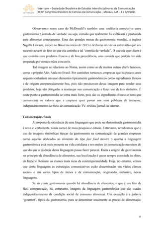 Intercom	
  –	
  Sociedade	
  Brasileira	
  de	
  Estudos	
  Interdisciplinares	
  da	
  Comunicação	
  
XXXVI	
  Congresso	
  Brasileiro	
  de	
  Ciências	
  da	
  Comunicação	
  –	
  Manaus,	
  AM	
  –	
  4	
  a	
  7/9/2013
13
Observamos nesse caso do McDonald’s também uma tendência associativa entre
gastronomia e comida de verdade, ou seja, comida que realmente foi cultivada e produzida
para alimentar corretamente. Uma das grandes musas da gastronomia mundial, a inglesa
Nigella Lawson, esteve no Brasil no início de 2013 e declarou em várias entrevistas que seu
sucesso advém do fato de que ela cozinha a tal “comida de verdade”. O que ela quer dizer é
que cozinha com produtos frescos e de boa procedência, uma comida que poderia ter sido
preparada por nossas mães e/ou avós.
Tal imagem se relaciona ao Noma, assim como ao de muitos outros chefs famosos,
como o próprio Alex Atala no Brasil. Por caminhos tortuosos, empresas que há poucos anos
sequem sonhariam em usar elementos tipicamente gastronômicos como ingredientes frescos
e de origem comprovadamente boa, pois não precisavam dessa imagem para vender seus
produtos, hoje são obrigadas a rearranjar sua comunicação e fazer uso de tais símbolos. É
neste ponto a gastronomídia se torna mais forte, pois são os ingredientes frescos e bons que
comunicam os valores que a empresa quer passar aos seus públicos de interesse,
independentemente do meio de comunicação TV, revista, jornal ou internet.
Considerações finais
A proposta da existência de uma linguagem que pode ser denominada gastronomídia
é nova e, certamente, ainda carece de mais pesquisa e estudo. Entretanto, acreditamos que o
uso de imagens simbólicas típicas da gastronomia na comunicação de grandes empresas
como aquelas dedicadas ao alimento do tipo fast food mostre o quanto a linguagem
gastronômica está mais presente na vida cotidiana e nos meios de comunicação massivos do
que do que a essência desta linguagem possa fazer parecer. Dada a origem da gastronomia
no princípio da abundância de alimentos, sua localização é quase sempre associada às elites,
do Império Romano às classes mais ricas da contemporaneidade. Hoje, no entanto, vemos
que desta linguagem as estratégias comunicativas estão disseminadas em várias classes
sociais e em vários tipos de meios e de comunicação, originando, inclusive, novas
linguagens.
Se só existe gastronomia quando há abundância de alimentos, o que é um fato de
fácil comprovação, há, entretanto, imagens da linguagem gastronômica que são usadas
independentemente da condição social de consumo alimentar. Um exemplo é a palavra
“gourmet”, típica da gastronomia, para se denominar atualmente as praças de alimentação
 