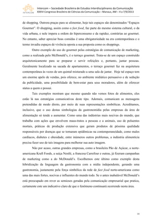 Intercom	
  –	
  Sociedade	
  Brasileira	
  de	
  Estudos	
  Interdisciplinares	
  da	
  Comunicação	
  
XXXVI	
  Congresso	
  Brasileiro	
  de	
  Ciências	
  da	
  Comunicação	
  –	
  Manaus,	
  AM	
  –	
  4	
  a	
  7/9/2013
14
de shopping. Outrora praças para se alimentar, hoje tais espaços são denominados “Espaços
Gourmet”. O shopping, assim como o fast food, faz parte do mesmo sistema cultural, o da
vida urbana, e nele impera a ordem do hiperconsumo e da rapidez, contrárias ao gourmet.
No entanto, saber apreciar boas comidas é uma obrigatoriedade na era contemporânea e o
termo invadiu espaços de vivência oposta a sua proposta como os shoppings.
Outro exemplo do uso do gourmet pelas estratégias de comunicação de marketing,
como a realizada pelo McDonald’s, é o terraço gourmet. Trata-se de um espaço construído
arquitetonicamente para se preparar e servir refeições e, portanto, juntar pessoas.
Geralmente localizado na sacada de apartamentos, o terraço gourmet faz na arquitetura
contemporânea às vezes de um quintal misturado a uma sala de jantar. Hoje tal espaço tem
um enorme apelo de vendas, pois oferece, no ambiente midiático persuasivo e de sedução
da publicidade, uma possibilidade de bem-estar para seus moradores, além de oferecer
status a quem o possui.
Tais exemplos mostram que mesmo quando não vemos fotos de alimentos, eles
estão lá nas estratégias comunicativas deste tipo. Ademais, comunicam as mensagens
pretendidas de modo direto, por meio de suas representações simbólicas. Acreditamos,
inclusive, que o uso destas simbologias da gastronomídia pelas empresas da área de
alimentação só tende a aumentar. Como uma das indústrias mais nocivas do mundo, que
trabalha com ações que envolvem maus-tratos a pessoas e a animais, uso de poluentes
mortais, práticas de produção extensiva que geram produtos de péssima qualidade
responsáveis por doenças que se tornaram epidêmicas na contemporaneidade, como males
cardíacos, diabetes e obesidade, entre inúmeros outros problemas, a indústria alimentícia
precisa fazer uso de tais imagens para melhorar sua auto imagem.
Não por acaso, outras grandes empresas, como a brasileira Pão de Açúcar, a norte-
americana Kraft Foods, a suíça Nestlé, a francesa Carrefour e outras, já fizeram campanhas
de marketing como a do McDonald’s. Escolhemos este último como exemplo desta
hibridização da linguagem da gastronomia com a mídia independente, gerando uma
gastronomia, justamente pela força simbólica da rede de fast food norte-americana como
uma das mais fortes, nocivas e influentes do mundo todo. Se o antes inabalável McDonald’s
está preocupado em rever as semioses geradas pela comunicação empresarial que pratica,
certamente este um indicativo claro de que o fenômeno continuará ocorrendo nesta área.
 