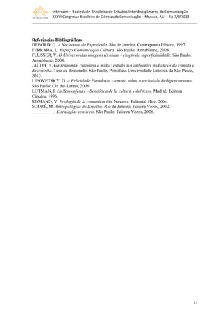 Intercom	
  –	
  Sociedade	
  Brasileira	
  de	
  Estudos	
  Interdisciplinares	
  da	
  Comunicação	
  
XXXVI	
  Congresso	
  Brasileiro	
  de	
  Ciências	
  da	
  Comunicação	
  –	
  Manaus,	
  AM	
  –	
  4	
  a	
  7/9/2013
15
Referências Bibliográficas
DEBORD, G. A Sociedade do Espetáculo. Rio de Janeiro: Contraponto Editora, 1997.
FERRARA, L. Espaço Comunicação Cultura. São Paulo: Annablume, 2008.
FLUSSER, V. O Universo das imagens técnicas – elogio da superficialidade. São Paulo:
Annablume, 2008.
JACOB, H. Gastronomia, culinária e mídia: estudo dos ambientes midiáticos da comida e
da cozinha. Tese de doutorado. São Paulo, Pontifícia Universidade Católica de São Paulo,
2013.
LIPOVETSKY, G. A Felicidade Paradoxal – ensaio sobre a sociedade do hiperconsumo.
São Paulo: Cia das Letras, 2006.
LOTMAN, I. La Semiosfera I – Semiótica de la cultura y del texto. Madrid: Editora
Cátedra, 1996.
ROMANO, V. Ecología de la comunicación. Navarra: Editorial Hiru, 2004.
SODRÉ, M. Antropológica do Espelho. Rio de Janeiro: Editora Vozes, 2002.
__________. Estratégias sensíveis. São Paulo: Editora Vozes, 2006.
 
