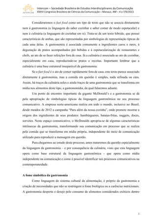 Intercom	
  –	
  Sociedade	
  Brasileira	
  de	
  Estudos	
  Interdisciplinares	
  da	
  Comunicação	
  
XXXVI	
  Congresso	
  Brasileiro	
  de	
  Ciências	
  da	
  Comunicação	
  –	
  Manaus,	
  AM	
  –	
  4	
  a	
  7/9/2013
2
Consideraremos o fast food como um tipo de texto que não se associa diretamente
nem à gastronomia (a linguagem do saber cozinhar e saber comer de modo espetacular) e
nem à culinária (a linguagem do cozinhar em si). Trata-se de um texto híbrido, que possui
características de ambas, que são representadas por simbologias de representação típicas de
cada uma delas. A gastronomia é associada comumente a ingredientes caros e raros, à
degustação de pratos acompanhados por bebidas e à espetacularização de restaurantes e
chefs, ao ato de se fazer refeições fora de casa. Já a culinária é associada ao ato de cozinhar,
especialmente em casa, reproduzindo-se pratos e receitas. Importante lembrar que a
culinária é uma base estrutural inseparável da gastronomia.
Se o fast food é o ato de comer rapidamente fora de casa, este texto parece associado
diretamente à gastronomia, mas a comida em questão é simples, nada refinada ou cara.
Assim, há traços da culinária neles e ainda traços de uma gastronomia que se transforma em
mídia nos alimentos deste tipo, a gastronomídia, da qual falaremos adiante.
Um ponto de encontro importante da gigante McDonald’s e a gastronomia se dá
pela apropriação de simbologias típicas da linguagem gastronômica no seu processo
comunicativo. A empresa norte-americana realiza em todo o mundo, inclusive no Brasil,
desde meados de 2012 a campanha “Para além da nossa cozinha”, onde promete mostrar a
origem dos ingredientes de seus produtos: hambúrgueres, batatas-fritas, nuggets, doces,
sorvetes. Neste espaço comunicativo, o McDonalds apropria-se de algumas características
intrínsecas da gastronomia, transformando sua comunicação em processo que se realiza
pela comida que se transforma em mídia própria, independente do meio de comunicação
utilizado para reproduzir a mensagem em questão.
Para chegarmos ao estudo deste processo, antes trataremos da questão especialmente
da linguagem da gastronomia – e por consequência da culinária, visto que esta linguagem
opera como base estrutural da linguagem gastronômica - que opera como mídia
independente na comunicação e como é possível identificar tais processos comunicativos na
contemporaneidade.
A fome simbólica da gastronomia
Como linguagem do sistema cultural da alimentação, é próprio da gastronomia a
criação de necessidades que não se restringem à fome biológica ou a carências nutricionais.
A gastronomia desperta o desejo pelo consumo de alimentos considerados exóticos dentro
 