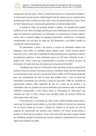 Intercom	
  –	
  Sociedade	
  Brasileira	
  de	
  Estudos	
  Interdisciplinares	
  da	
  Comunicação	
  
XXXVI	
  Congresso	
  Brasileiro	
  de	
  Ciências	
  da	
  Comunicação	
  –	
  Manaus,	
  AM	
  –	
  4	
  a	
  7/9/2013
5
configurados como de massa. Afinal, a Virada Gastronômica foi intensamente divulgada e
se tornou parte inerente da pauta cultural daquele final de semana, por isso o grande afluxo
de pessoas que foram em busca de Alex Atala. O que nos interessa observar é que a “fome
de Atala” demonstra que o interesse pela gastronomia vai além da própria mídia.
A comida de Atala, seu principal produto e negócio, foi engolida pela imagem
midiática do chef. Nessa iconofagia identificamos uma modelização dos sistemas da cultura
capaz de transformar a gastronomia em mídia graças à reestruturação de arranjos sígnicos.
Assim, com os mesmos códigos da linguagem gastronomia, recodifica-se a mensagem,
transformando-a em um show de mídia que fala diretamente a um público popular no
exemplo da Virada Gastronômica.
Na gastronomia, a posse e até mesmo o excesso de informação moldam esta
linguagem como mídia ao consolidar alguns dogmas como: comida gourmet precisa
harmonizar com o vinho certo; restaurantes de alta gastronomia usam ingredientes naturais,
de preferencia orgânicos; o bom restaurante possui um chef mais conhecido do que o
próprio local. Assim, vemos que a gastronomídia se processa no território da posse da
informação, do “quem sabe mais, demonstra que é um gourmet de verdade”.
Acreditamos que, hoje, ter a informação é mais importante no que ter a posse de um
produto ou bem de consumo: dizer que se provou a comida de Atala é até mais importante
na comunicação do que o ato em si de prová-la. Flusser (2008, p.52-58) aponta justamente
para essa transformação de valor de posse dos produtos para o valor da posse das
informações, pensamento que corrobora a teoria de Lipovetsky (2006) da sociedade do
hiperconsumo efêmero. Mais importante do que ter a posse de um produto é ter
informações sobre ele, gerando um excesso informativo que contamina todos os ambientes
midiáticos contemporâneo. Como Flusser chama as informações de “não-coisas”, que
irrompem por todos os lados, teríamos uma sociedade repleta de consumo efêmero de
informações vazias, não coisas.
Essas não-coisas se encontram nas redes sociais, quando qualquer pessoa posta a
receita que fez naquele mesmo minuto, ou nos portais repletos de receitas que encontram
eco nas bancas lotadas por revistas e coleções de culinária ou até mesmo nos sites de
empresas de comunicação que mostram como trabalho e até mesmo postam pratos e
receitas a se fazer com seus produtos. Assim, temos não-coisas que geram imagens repletas
de visibilidade, portanto, de semioses que formam cognições e representam novos arranjos
sígnicos dos ambientes da mídia:
 