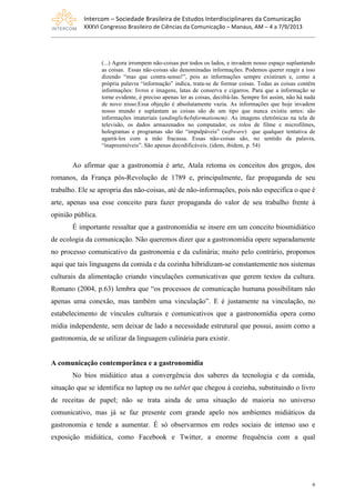Intercom	
  –	
  Sociedade	
  Brasileira	
  de	
  Estudos	
  Interdisciplinares	
  da	
  Comunicação	
  
XXXVI	
  Congresso	
  Brasileiro	
  de	
  Ciências	
  da	
  Comunicação	
  –	
  Manaus,	
  AM	
  –	
  4	
  a	
  7/9/2013
6
(...) Agora irrompem não-coisas por todos os lados, e invadem nosso espaço suplantando
as coisas. Essas não-coisas são denominadas informações. Podemos querer reagir a isso
dizendo “mas que contra-senso!”, pois as informações sempre existiram e, como a
própria palavra “informação” indica, trata-se de formar coisas. Todas as coisas contêm
informações: livros e imagens, latas de conserva e cigarros. Para que a informação se
torne evidente, é preciso apenas ler as coisas, decifrá-las. Sempre foi assim, não há nada
de novo nisso.Essa objeção é absolutamente vazia. As informações que hoje invadem
nosso mundo e suplantam as coisas são de um tipo que nunca existiu antes: são
informações imateriais (undinglicheInformationem). As imagens eletrônicas na tela de
televisão, os dados armazenados no computador, os rolos de filme e microfilmes,
hologramas e programas são tão “impalpáveis” (software) que qualquer tentativa de
agarrá-los com a mão fracassa. Essas não-coisas são, no sentido da palavra,
“inapreensíveis”. São apenas decodificáveis. (idem, ibidem, p. 54)
Ao afirmar que a gastronomia é arte, Atala retoma os conceitos dos gregos, dos
romanos, da França pós-Revolução de 1789 e, principalmente, faz propaganda de seu
trabalho. Ele se apropria das não-coisas, até de não-informações, pois não especifica o que é
arte, apenas usa esse conceito para fazer propaganda do valor de seu trabalho frente à
opinião pública.
É importante ressaltar que a gastronomídia se insere em um conceito biosmidiático
de ecologia da comunicação. Não queremos dizer que a gastronomídia opere separadamente
no processo comunicativo da gastronomia e da culinária; muito pelo contrário, propomos
aqui que tais linguagens da comida e da cozinha hibridizam-se constantemente nos sistemas
culturais da alimentação criando vinculações comunicativas que gerem textos da cultura.
Romano (2004, p.63) lembra que “os processos de comunicação humana possibilitam não
apenas uma conexão, mas também uma vinculação”. E é justamente na vinculação, no
estabelecimento de vínculos culturais e comunicativos que a gastronomídia opera como
mídia independente, sem deixar de lado a necessidade estrutural que possui, assim como a
gastronomia, de se utilizar da linguagem culinária para existir.
A comunicação contemporânea e a gastronomídia
No bios midiático atua a convergência dos saberes da tecnologia e da comida,
situação que se identifica no laptop ou no tablet que chegou à cozinha, substituindo o livro
de receitas de papel; não se trata ainda de uma situação de maioria no universo
comunicativo, mas já se faz presente com grande apelo nos ambientes midiáticos da
gastronomia e tende a aumentar. É só observarmos em redes sociais de intenso uso e
exposição midiática, como Facebook e Twitter, a enorme frequência com a qual
 