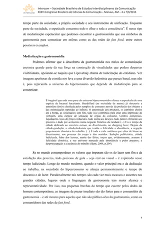 Intercom	
  –	
  Sociedade	
  Brasileira	
  de	
  Estudos	
  Interdisciplinares	
  da	
  Comunicação	
  
XXXVI	
  Congresso	
  Brasileiro	
  de	
  Ciências	
  da	
  Comunicação	
  –	
  Manaus,	
  AM	
  –	
  4	
  a	
  7/9/2013
8
tempo parte da sociedade, a própria sociedade e seu instrumento de unificação. Enquanto
parte da sociedade, o espetáculo concentra todo o olhar e toda a consciência”. É nesse tipo
de mediatização espetacular que podemos encontrar a gastronomídia que usa símbolos da
gastronomia para comunicar em esferas como as das redes de fast food, entre outros
possíveis exemplos.
Mediatização e gastronomídia
Podemos afirmar que a descoberta da gastronomídia nos meios de comunicação
encontra grande parte da sua força na construção de visualidades que podem despertar
visibilidades, apoiando-se naquilo que Lipovetsky chama de ludicização do cotidiano. Ver
imagens apetitosas de comida nos leva a uma diversão hedonista que parece banal, mas não
é, pois representa o universo do hiperconsumo que depende da midiatização para se
concretizar:
É inegável que toda uma parte do universo hiperconsumidor oferece o espetáculo de uma
espécie de bacanal luxuriante. Baudrillard (na sociedade de massa) já descrevia a
atmosfera festiva destilada pelos templos do consumo através da profusão dos objetos e
das estimulações repetidas ao infinito. O amontoado dos produtos, os carrinhos cheios
até a borda, as solicitações sem fim, tudo isso contribuiu para criar uma impressão de
vertigem, uma espécie de sensação de orgias do consumo. Centros comerciais,
liquidações, lojas de preços reduzidos, tudo incita aos desejos, tudo parece oferecido aos
prazeres e dado por acréscimo numa negação frenética da raridade (...) Eis o tempo da
cidade dedicada ao convívio ocioso, ao divertimento, ao shopping lazer. Depois da
cidade-produção, a cidade-hedonista que irradia a felicidade a abundância, a negação
propriamente dionísica do trabalho. (...) É toda a vida cotidiana que vibra de hinos ao
divertimento, aos prazeres do corpo e dos sentidos. Sedução publicitária, cidade
ludicizada, febre dos lazeres, mania das férias, traços que, evidentemente, acenam à
felicidade dionísica, a seu universo marcado pela abundância e pelos prazeres, a
despreocupação e a ausência do trabalho (idem, 2006, p.209).
Se no mundo contemporâneo os valores que imperam são os do lazer sem fim e da
satisfação dos prazeres, todo processo de gula – seja real ou visual – é explorado nesse
tempo ludicizado. Longe do mundo moderno, quando o valor principal era o da dedicação
ao trabalho, na sociedade do hiperconsumo se almeja permanentemente o tempo do
descanso e do lazer. Paradoxalmente tais tempos são cada vez mais escassos e ausentes nas
grandes cidades, lugares onde a linguagem da gastronomia tem maior alcance e
representatividade. Por isso, nas pequenas brechas do tempo que escorre pelos dedos do
homem contemporâneo, as imagens de prazer imediato são tão fortes para o consumidor de
gastronomia – e até mesmo para aqueles que não são público-alvo da gastronomia, como os
consumidores das redes de fast food.
 