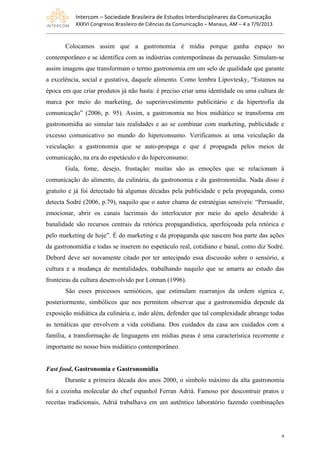 Intercom	
  –	
  Sociedade	
  Brasileira	
  de	
  Estudos	
  Interdisciplinares	
  da	
  Comunicação	
  
XXXVI	
  Congresso	
  Brasileiro	
  de	
  Ciências	
  da	
  Comunicação	
  –	
  Manaus,	
  AM	
  –	
  4	
  a	
  7/9/2013
9
Colocamos assim que a gastronomia é mídia porque ganha espaço no
contemporâneo e se identifica com as indústrias contemporâneas da persuasão. Simulam-se
assim imagens que transformam o termo gastronomia em um selo de qualidade que garante
a excelência, social e gustativa, daquele alimento. Como lembra Lipovtesky, “Estamos na
época em que criar produtos já não basta: é preciso criar uma identidade ou uma cultura de
marca por meio do marketing, do superinvestimento publicitário e da hipertrofia da
comunicação” (2006, p. 95). Assim, a gastronomia no bios midiático se transforma em
gastronomídia ao simular tais realidades e ao se combinar com marketing, publicidade e
excesso comunicativo no mundo do hiperconsumo. Verificamos ai uma veiculação da
veiculação: a gastronomia que se auto-propaga e que é propagada pelos meios de
comunicação, na era do espetáculo e do hiperconsumo:
Gula, fome, desejo, frustação: muitas são as emoções que se relacionam à
comunicação do alimento, da culinária, da gastronomia e da gastronomídia. Nada disso é
gratuito e já foi detectado há algumas décadas pela publicidade e pela propaganda, como
detecta Sodré (2006, p.79), naquilo que o autor chama de estratégias sensíveis: “Persuadir,
emocionar, abrir os canais lacrimais do interlocutor por meio do apelo desabrido à
banalidade são recursos centrais da retórica propagandística, aperfeiçoada pela retórica e
pelo marketing de hoje”. É do marketing e da propaganda que nascem boa parte das ações
da gastronomídia e todas se inserem no espetáculo real, cotidiano e banal, como diz Sodré.
Debord deve ser novamente citado por ter antecipado essa discussão sobre o sensório, a
cultura e a mudança de mentalidades, trabalhando naquilo que se amarra ao estudo das
fronteiras da cultura desenvolvido por Lotman (1996).
São esses processos semióticos, que estimulam rearranjos da ordem sígnica e,
posteriormente, simbólicos que nos permitem observar que a gastronomídia depende da
exposição midiática da culinária e, indo além, defender que tal complexidade abrange todas
as temáticas que envolvem a vida cotidiana. Dos cuidados da casa aos cuidados com a
família, a transformação de linguagens em mídias puras é uma característica recorrente e
importante no nosso bios midiático contemporâneo.
Fast food, Gastronomia e Gastronomídia
Durante a primeira década dos anos 2000, o símbolo máximo da alta gastronomia
foi a cozinha molecular do chef espanhol Ferran Adriá. Famoso por descontruir pratos e
receitas tradicionais, Adriá trabalhava em um autêntico laboratório fazendo combinações
 