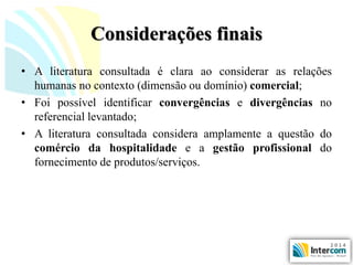 Considerações finais 
•Aliteraturaconsultadaéclaraaoconsiderarasrelaçõeshumanasnocontexto(dimensãooudomínio)comercial; 
•Foipossívelidentificarconvergênciasedivergênciasnoreferenciallevantado; 
•Aliteraturaconsultadaconsideraamplamenteaquestãodocomérciodahospitalidadeeagestãoprofissionaldofornecimentodeprodutos/serviços.  