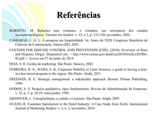 Referências 
BARRETO,M.Relaçõesentevisitantesevisitados:umretrospectodosestudossocioantropológicos.TurismoemAnálise:v.15,n2,p.133-149,novembro,2004. 
CAMARGO,L.O.L.Apesquisaemhospitalidade.In:AnaisdoXXXCongressoBrasileirodeCiênciasdaComunicação.Santos(SP),2007. 
CENTERSFORDISEASECONTROLANDPREVENTION(CDS).(2010).OverviewofRaceandHispanicOrigin.Disponívelem:<http://www.census.gov/prod/cen2010/briefs/c2010br- 02.pdf>.Acessoem27dejunhode2014. 
DIAS,S.R.Gestãodemarketing.SãoPaulo:Saraiva,2003. 
FERREIRA,R.S.;WADA,E.K.CorporateMobilityinLatinAmerica:aguidetohavingabest- in-classtravelprogramintheregion.SãoPaulo:Aleph,2011. 
FREEMAN,R.E.Strategicmanagement:astakeholderapproach.Boston:PitmanPublishing, 1984. 
GODOY,A.S.Pesquisaqualitativa:tiposfundamentais.RevistadeAdministraçãodeEmpresas: v.35,n.3,p.20-29,maio/junho,1995. 
GRINOVER,L.Ahospitalidade,acidadeeoturismo.SãoPaulo:Aleph,2007. 
GUZZO,R.CustomerSatisfactionintheHotelIndustry:ACaseStudyfromSicily.InternationalJournalofMarketingStudies:v.2,n.2,novembro,2010.  