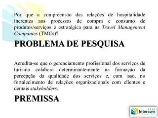 PREMISSA 
Acredita-sequeogerenciamentoprofissionaldosserviçosdeturismocolaboradeterminantementenaformaçãodapercepçãodaqualidadedosserviçose,comisso,nofortalecimentoderelaçõesorganizacionaiscomclientesedemaisstakeholders. 
PROBLEMADEPESQUISA 
Porqueacompreensãodasrelaçõesdehospitalidadeinerentesaosprocessosdecompraeconsumodeprodutos/serviçoséestratégicaparaasTravelManagementCompanies(TMCs)?  