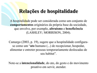 Relações de hospitalidade 
A hospitalidade pode ser considerada como um conjunto de comportamentosoriginários da própria base da sociedade, que envolve, por exemplo, altruísmoe beneficência(LASHLEY; MORRISON, 2004). 
Camargo (2003, p. 19), sugere que a hospitalidade configura- se como um “atohumano (...) de recepcionar, hospedar, alimentar e entreter pessoas temporariamente deslocadas de seu habitat”. 
Note-se a intencionalidade, do ato, do gesto e do movimento proativo em servir, atender.  