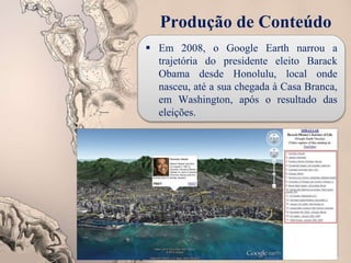 Produção de Conteúdo
 Em 2008, o Google Earth narrou a
trajetória do presidente eleito Barack
Obama desde Honolulu, local onde
nasceu, até a sua chegada à Casa Branca,
em Washington, após o resultado das
eleições.
 
