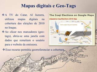 Mapas digitais e Geo-Tags
A TV do Catar, Al Jazeera,
utilizou mapas digitais na
cobertura das eleições de 2010
no Iraque.
Ao clicar nos marcadores (geo-
tags), abria-se uma janela com
dados que remetiam o usuário
para o website da emissora.
Esse recurso permitiu georreferenciar a cobertura.
 
