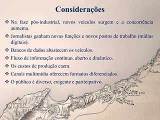 Considerações
 Na fase pós-industrial, novos veículos surgem e a concorrência
aumenta.
 Jornalistas ganham novas funções e novos postos de trabalho (mídias
digitais).
 Bancos de dados abastecem os veículos.
 Fluxo de informação contínuo, aberto e dinâmico.
 Os custos de produção caem.
 Canais multimídia oferecem formatos diferenciados.
 O público é diverso, exigente e participativo.
 