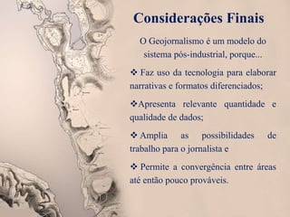 Considerações Finais
O Geojornalismo é um modelo do
sistema pós-industrial, porque...
 Faz uso da tecnologia para elaborar
narrativas e formatos diferenciados;
Apresenta relevante quantidade e
qualidade de dados;
 Amplia as possibilidades de
trabalho para o jornalista e
 Permite a convergência entre áreas
até então pouco prováveis.
 
