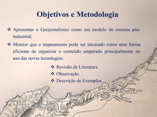 Objetivos e Metodologia
 Apresentar o Geojornalismo como um modelo do sistema pós-
industrial;
 Mostrar que o mapeamento pode ser encarado como uma forma
eficiente de organizar o conteúdo amparado principalmente no
uso das novas tecnologias.
 Revisão de Literatura
 Observação
 Descrição de Exemplos
 