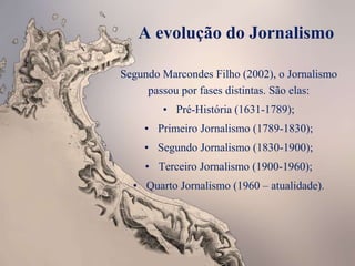 A evolução do Jornalismo
Segundo Marcondes Filho (2002), o Jornalismo
passou por fases distintas. São elas:
• Pré-História (1631-1789);
• Primeiro Jornalismo (1789-1830);
• Segundo Jornalismo (1830-1900);
• Terceiro Jornalismo (1900-1960);
• Quarto Jornalismo (1960 – atualidade).
 
