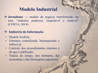 Modelo Industrial
 Jornalismo → modelo de negócio transformado em
uma “indústria poderosa, respeitável e rentável”
(COSTA, 2014).
 Indústria da Informação
• Modelo fordista;
• Estrutura centralizada, hierarquizada e
inflexível;
• Controle dos procedimentos internos e
do que é publicado;
• Tirania do tempo, dos formatos, das
economias e das hierarquias superiores.
 