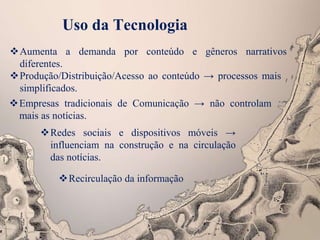 Aumenta a demanda por conteúdo e gêneros narrativos
diferentes.
Uso da Tecnologia
Produção/Distribuição/Acesso ao conteúdo → processos mais
simplificados.
Empresas tradicionais de Comunicação → não controlam
mais as notícias.
Redes sociais e dispositivos móveis →
influenciam na construção e na circulação
das notícias.
Recirculação da informação
 