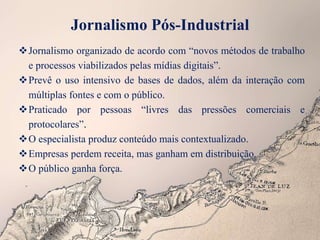 Jornalismo Pós-Industrial
Jornalismo organizado de acordo com “novos métodos de trabalho
e processos viabilizados pelas mídias digitais”.
Prevê o uso intensivo de bases de dados, além da interação com
múltiplas fontes e com o público.
Praticado por pessoas “livres das pressões comerciais e
protocolares”.
O especialista produz conteúdo mais contextualizado.
Empresas perdem receita, mas ganham em distribuição.
O público ganha força.
 