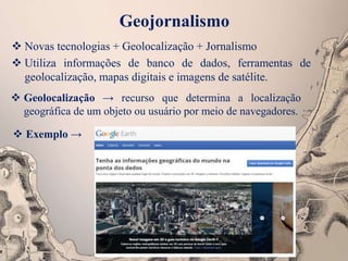 Geojornalismo
 Novas tecnologias + Geolocalização + Jornalismo
 Utiliza informações de banco de dados, ferramentas de
geolocalização, mapas digitais e imagens de satélite.
 Geolocalização → recurso que determina a localização
geográfica de um objeto ou usuário por meio de navegadores.
 Exemplo →
 