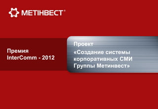 Проект
Премия             «Создание системы
InterComm - 2012   корпоративных СМИ
                   Группы Метинвест»
 