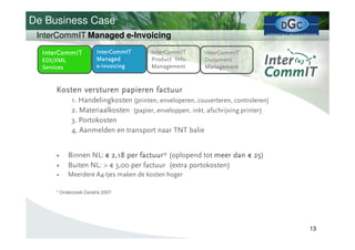 De Business Case
 InterCommIT Managed e-Invoicing

  InterCommIT          InterCommIT       InterCommIT       InterCommIT
  EDI/XML              Managed           Product Info.     Document
  Services             e - Invoicing     Management        Management



      Kosten versturen papieren factuur
              1. Handelingkosten (printen, enveloperen, couverteren, controleren)
              2. Materiaalkosten (papier, enveloppen, inkt, afschrijving printer)
              3. Portokosten
              4. Aanmelden en transport naar TNT balie


      •      Binnen NL: € 2,18 per factuur (oplopend tot meer dan € 25
                                   factuur*                         25)
      •      Buiten NL: > € 3,00 per factuur (extra portokosten)
      •      Meerdere A4-tjes maken de kosten hoger

      * Onderzoek Cendris 2007




                                                                                    13
 