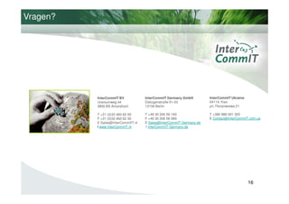 Vragen?




          InterCommIT BV            InterCommIT Germany GmbH         InterCommIT Ukraine
          Uraniumweg 44             Dietzgenstraße 51-53             04114, Kiev
          3800 BS Amersfoort        13156 Berlin                     ул. Полупанова 21

          T +31 (0)33 460 62 00     T +49 30 200 59 193              Т +380 986 001 320
          F +31 (0)33 460 62 30     F +49 30 206 58 089              E Contact@InterCommIT.com.ua
          E Sales@InterCommIIT.nl   E Sales@InterCommIT-Germany.de
          I www.InterCommIT.nl      I InterCommIT-Germany.de




                                                                                           16
 