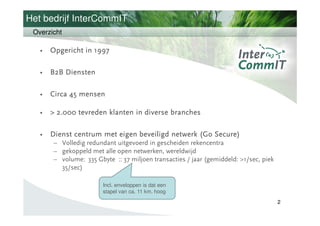 Het bedrijf InterCommIT
 Overzicht

   •   Opgericht in 1997

   •   B2B Diensten

   •   Circa 45 mensen

   •   > 2.000 tevreden klanten in diverse branches

   •   Dienst centrum met eigen beveiligd netwerk (Go Secure)
       – Volledig redundant uitgevoerd in gescheiden rekencentra
       – gekoppeld met alle open netwerken, wereldwijd
       – volume: 335 Gbyte :: 37 miljoen transacties / jaar (gemiddeld: >1/sec, piek
         35/sec)

                        Incl. enveloppen is dat een
                        stapel van ca. 11 km. hoog
                                                                         Burj- Dubay
                                                                                       2
                                                                         > 800 meter
 