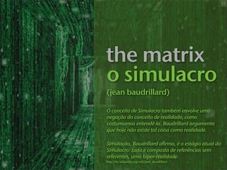 11




the matrix
o simulacro
(jean baudrillard)

O conceito de Simulacro também envolve uma
negação do conceito de realidade, como
costumamos entendê-la. Baudrillard argumenta
que hoje não existe tal coisa como realidade.

Simulação, Baudrillard afirma, é o estágio atual do
Simulacro: tudo é composta de referências sem
referentes, uma hiper-realidade.
http://en.wikipedia.org/wiki/Jean_Baudrillard
 