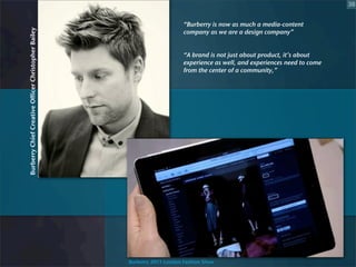 38


                                                                          “Burberry is now as much a media-content
Burberry Chief Creative Officer Christopher Bailey                        company as we are a design company”


                                                                          “A brand is not just about product, it’s about
                                                                          experience as well, and experiences need to come
                                                                          from the center of a community,”




                                                     Burberry 2011 London Fashion Show
 