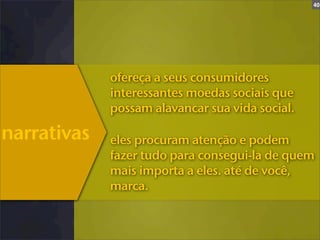 40




             ofereça a seus consumidores
             interessantes moedas sociais que
             possam alavancar sua vida social.

narrativas   eles procuram atenção e podem
             fazer tudo para consegui-la de quem
             mais importa a eles. até de você,
             marca.
 