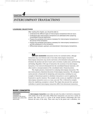 LEARNING OBJECTIVES
After reading this chapter, you should be able to:
I Understand the different types of intercompany transactions that can occur.
I Understand why intercompany transactions are addressed when preparing
consolidated financial statements.
I Prepare the worksheet eliminations necessary for intercompany transactions in
the period of the transaction.
I Prepare the worksheet eliminations necessary for intercompany transactions in
periods subsequent to the transaction.
I Differentiate between upstream and downstream intercompany transactions.
Most economic transactions involve two unrelated entities, although
transactions may occur between units of one entity (intercompany transactions).
Intercompany transactions may involve such items as the declaration and payment of
dividends, the purchase and sale of assets such as inventory or plant assets, and borrowing
and lending. Regardless of the type of transaction, the occurrence of an intercompany
transaction, if not removed (eliminated) from the consolidated financial statements, will
often result in a misrepresentation of the consolidated entity’s financial position.
This chapter presents a framework for evaluating intercompany transactions. The
next section presents a theoretical discussion of intercompany transactions. The subsequent
section presents a framework for interpreting such transactions, including two-year
examples of downstream (parent-to-subsidiary) transactions to assist in applying the
framework to specific situations. The examples in this section are simplified in that each
intercompany transaction occurs at, or near, year-end. This is followed by examples
where the simplifying assumption is relaxed. The chapter then presents how upstream
(subsidiary-to-parent) intercompany transactions differ from downstream transactions.
BASIC CONCEPTS
An intercompany transaction occurs when one unit of an entity is involved in a transaction
with another unit of the same entity. While these transactions can occur for a variety of
reasons, they often occur as a result of the normal business relationships that exist
between the units of the entity. These units may be the parent and a subsidiary, two
139
INTERCOMPANY TRANSACTIONS
CHAPTER 4
Intercompany
transaction: a
transaction that occurs
between two units of the
same entity
139-210.ch04rev.qxd 12/2/03 2:57 PM Page 139
 