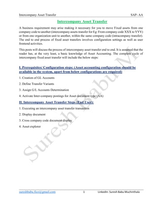 Intercompany Asset Transfer SAP- AA
sureshbabu.fico@gmail.com 1 LinkedIn: Suresh Babu Muchinthala
Intercompany Asset Transfer
A business requirement may arise making it necessary for you to move Fixed assets from one
company code to another (intercompany assets transfer for Eg: From company code XXX to YYY)
or from one organization unit to another, within the same company code (intracompany transfer).
The end to end process of fixed asset transfers involves configuration settings as well as user
frontend activities.
This posts will discuss the process of intercompany asset transfer end to end. It is assumed that the
reader has, at the very least, a basic knowledge of Asset Accounting. The complete cycle of
intercompany fixed asset transfer will include the below steps:
I. Prerequisites/ Configuration steps: (Asset accounting configuration should be
available in the system, apart from below configurations are required)
1. Creation of GL Accounts
2. Define Transfer Variants
3. Assign G/L Accounts Determination
4. Activate Inter-company postings for Asset document type (AA)
II. Intercompany Asset Transfer Steps (End User):
1. Executing an intercompany asset transfer transaction
2. Display document
3. Cross company code document display
4. Asset explorer
 