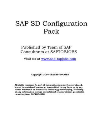 SAP SD Configuration
Pack
Published by Team of SAP
Consultants at SAPTOPJOBS
Visit us at www.sap-topjobs.com
Copyright 2007-08@SAPTOPJOBS
All rights reserved. No part of this publication may be reproduced,
stored in a retrieval system, or transmitted in any form, or by any
means electronic or mechanical including photocopying, recording
or any information storage and retrieval system without permission
in writing from SAPTOPJOBS
 