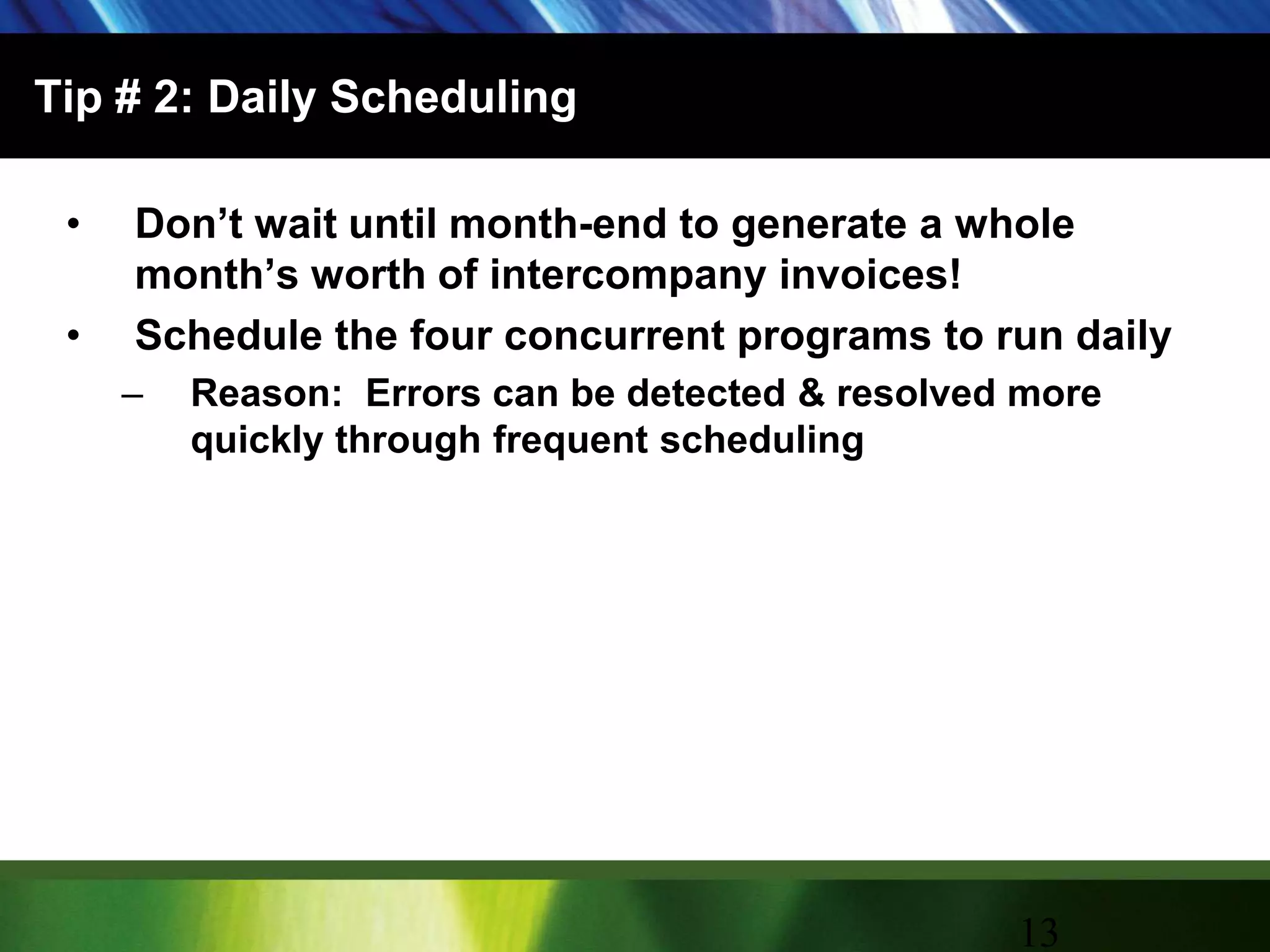 Tip # 2: Daily SchedulingDon’t wait until month-end to generate a whole month’s worth of intercompany invoices!Schedule the four concurrent programs to run dailyReason:  Errors can be detected & resolved more quickly through frequent scheduling13